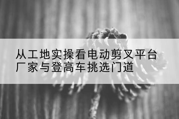 循化电动剪叉升降平台厂家-从工地实操看电动剪叉平台厂家与登高车挑选门道