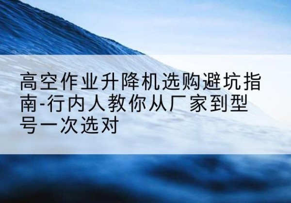 循化升降平台厂家-高空作业升降机选购避坑指南-行内人教你从厂家到型号一次选对