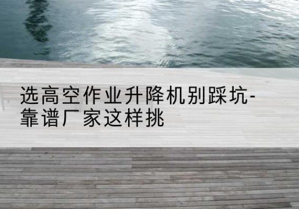 循化剪叉式升降机厂家-选高空作业升降机别踩坑-靠谱厂家这样挑