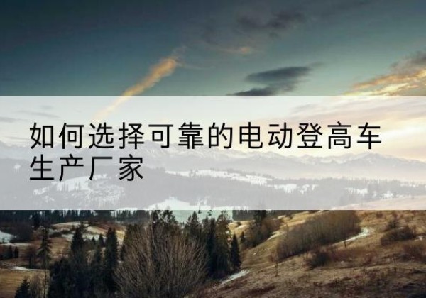 循化电动登高车厂家-如何选择可靠的电动登高车生产厂家