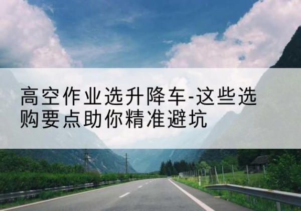 循化升降车厂家-高空作业选升降车-这些选购要点助你*避坑