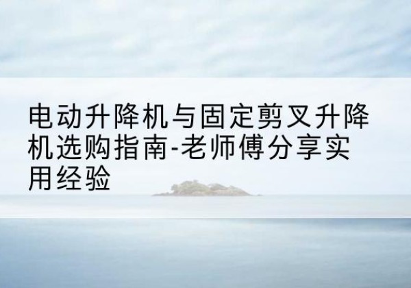 循化电动升降机怎么选-电动升降机与固定剪叉升降机选购指南-老师傅分享实用经验