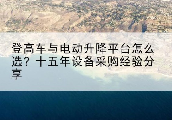 循化登高车厂家厂家-登高车与电动升降平台怎么选？十五年设备采购经验分享