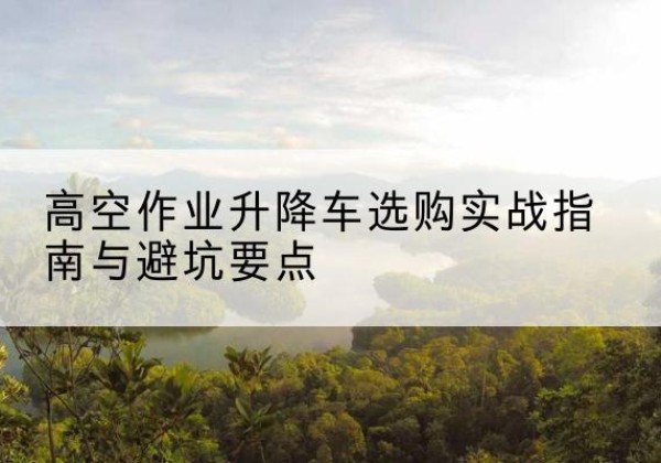 循化升降车怎么选-高空作业升降车选购实战指南与避坑要点