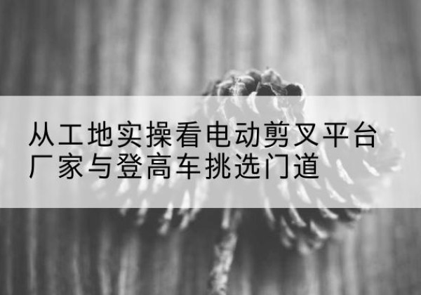循化电动剪叉升降平台厂家-从工地实操看电动剪叉平台厂家与登高车挑选门道