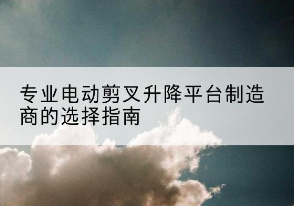 循化电动剪叉升降平台厂家-专业电动剪叉升降平台制造商的选择指南